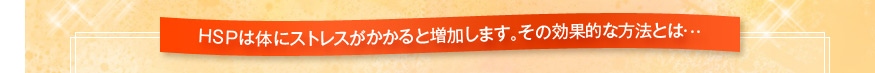 HSPは体にストレスがかかると増加します。その効果的な方法とは…
