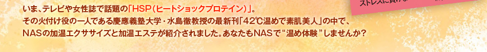 いま、テレビや女性誌で話題の「HSP（ヒートショックプロテイン）」。その火付け役の一人である慶應義塾大学・水島徹教授の最新刊「42℃温めで素肌美人」の中で、NASの加温エクササイズと加温エステが紹介されました。あなたもNASで“温め体験”しませんか？