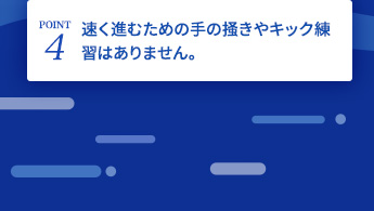 速く進むための手の掻きやキック練習はありません。