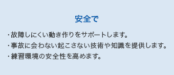 【安全で】・故障しにくい動き作りをサポートします。・事故に会わない起こさない技術や知識を提供します。・練習環境の安全性を高めます。