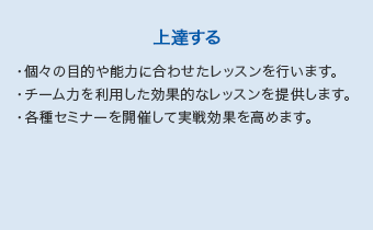 【上達する】・個々の目的や能力に合わせたレッスンを行います。・チーム力を利用した効果的なレッスンを提供します。・各種セミナーを開催して実戦効果を高めます。