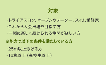 【対象】・トライアスロン、オープンウォーター、スイム愛好家・これから大会出場を目指す方・一緒に楽しく続けられる仲間がほしい方 ※能力で以下の条件を満たしている方・25m以上泳げる方・16歳以上（高校生以上）