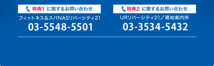 特典1に関するお問い合わせ フィットネス＆スパNASリバーシティ21：03-5548-5501／特典2に関するお問い合わせ URリバーシティ21／現地案内所：03-3534-5432