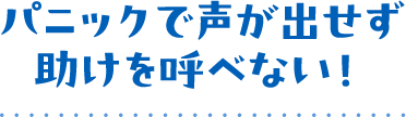 パニックで声が出せず助けを呼べない!