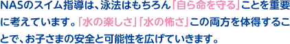 NASのスイム指導は、泳法はもちろん「自ら命を守る」ことを重要に考えています。「水の楽しさ」「水の怖さ」この両方を体得することで、お子さまの安全と可能性を広げていきます。