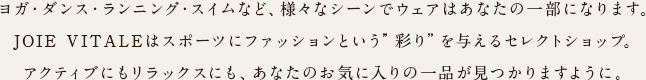 ヨガ・ダンス・ランニング・スイムなど、様々なシーンでウェアはあなたの一部になります。JOIE VITALEはスポーツにファッションという”彩り”を与えるセレクトショップ。アクティブにもリラックスにも、あなたのお気に入りの一品が見つかりますように。