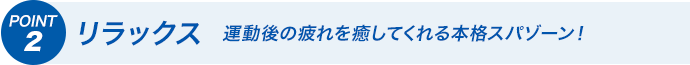 POINT2 リラックス　運動後の疲れを癒してくれる本格スパゾーン！